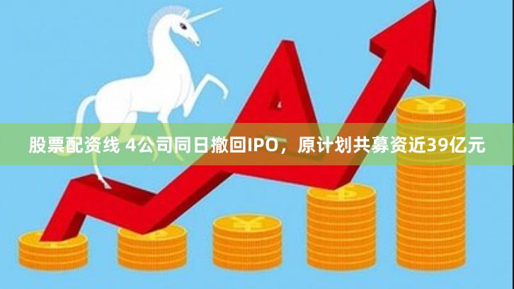 股票配资线 4公司同日撤回IPO，原计划共募资近39亿元