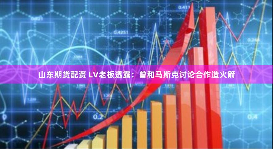 山东期货配资 LV老板透露：曾和马斯克讨论合作造火箭