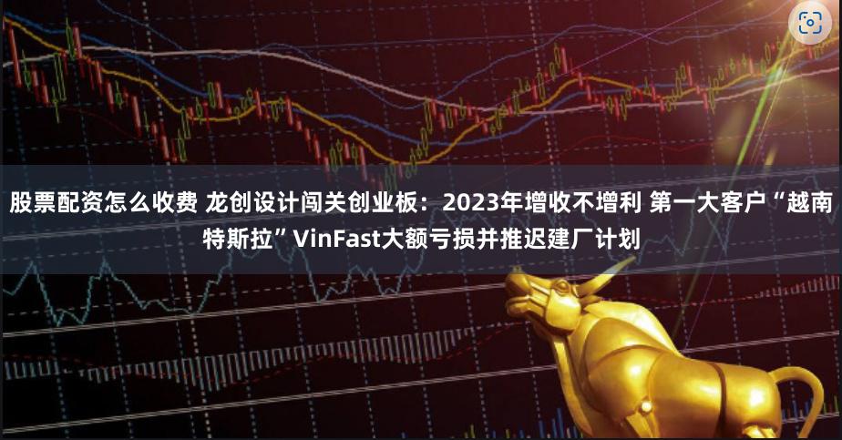 股票配资怎么收费 龙创设计闯关创业板：2023年增收不增利 第一大客户“越南特斯拉”VinFast大额亏损并推迟建厂计划