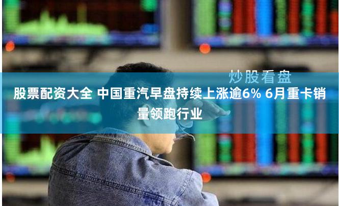 股票配资大全 中国重汽早盘持续上涨逾6% 6月重卡销量领跑行业