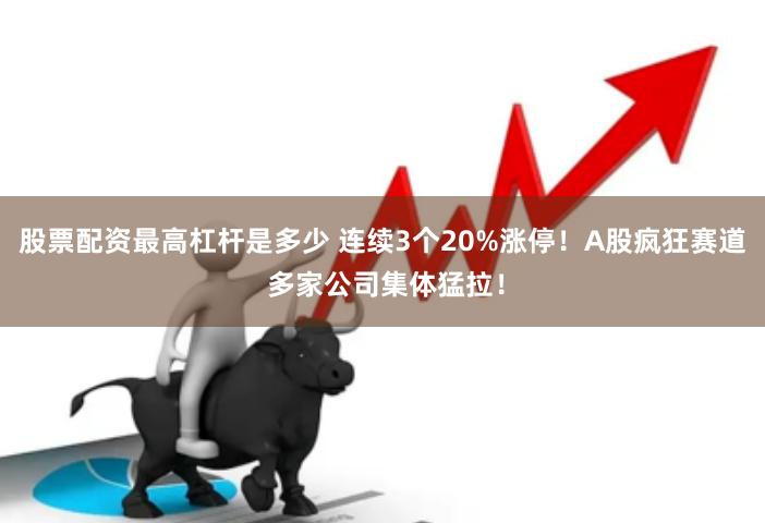 股票配资最高杠杆是多少 连续3个20%涨停！A股疯狂赛道 多家公司集体猛拉！