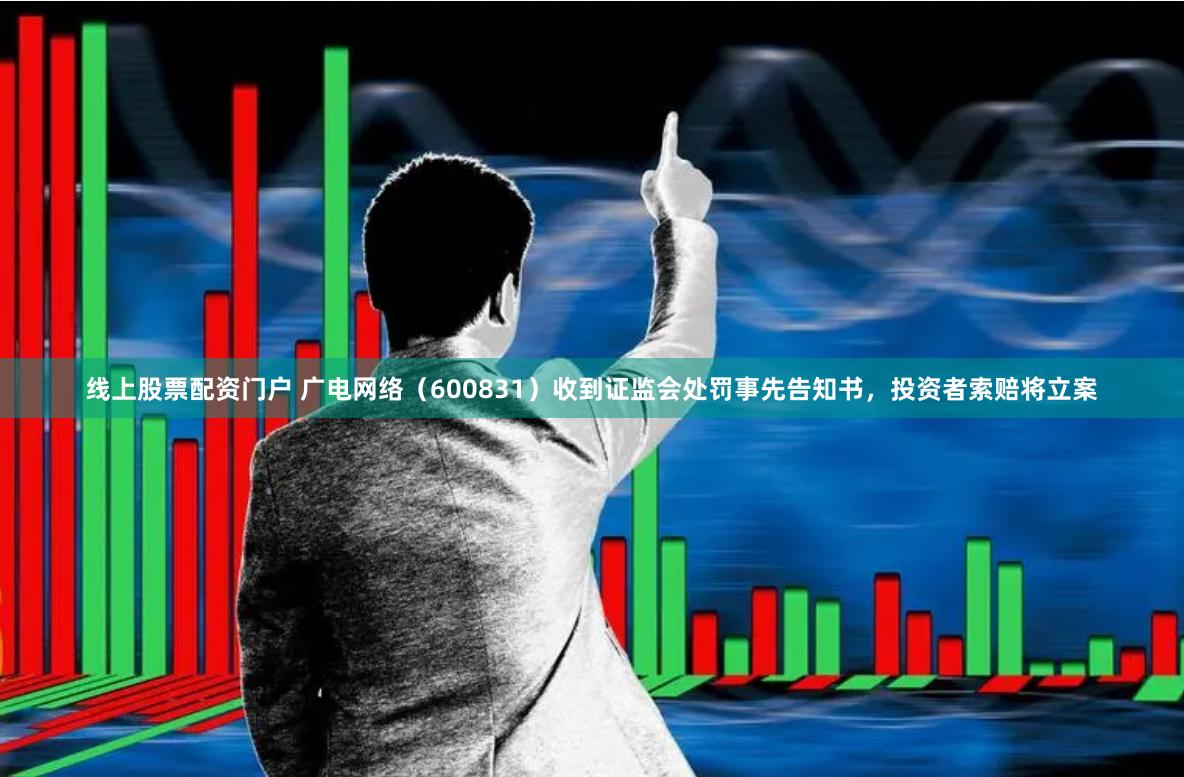 线上股票配资门户 广电网络（600831）收到证监会处罚事先告知书，投资者索赔将立案