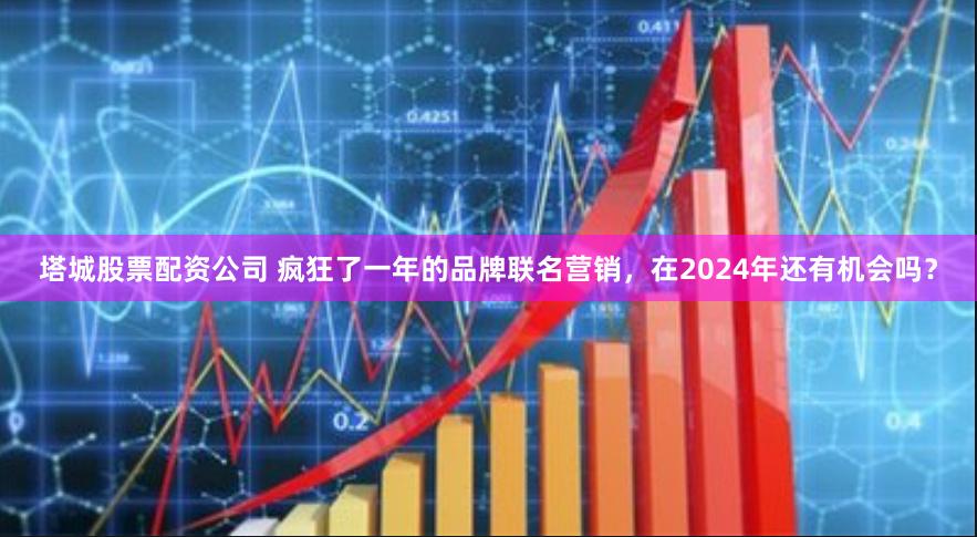 塔城股票配资公司 疯狂了一年的品牌联名营销，在2024年还有机会吗？