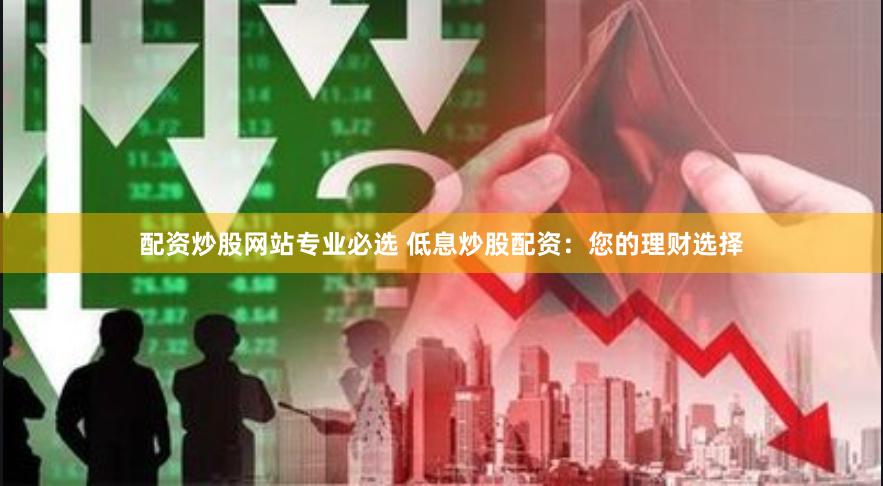 配资炒股网站专业必选 低息炒股配资：您的理财选择