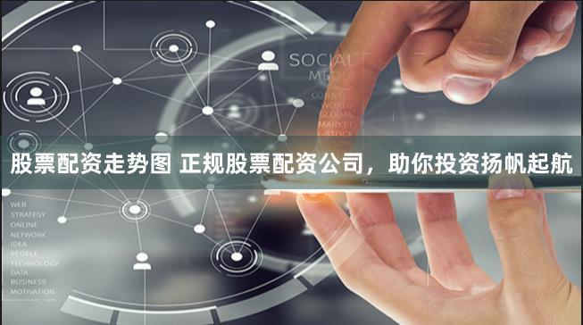 股票配资走势图 正规股票配资公司，助你投资扬帆起航