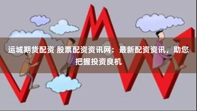 运城期货配资 股票配资资讯网：最新配资资讯，助您把握投资良机
