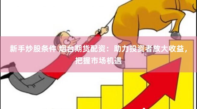 新手炒股条件 烟台期货配资：助力投资者放大收益，把握市场机遇