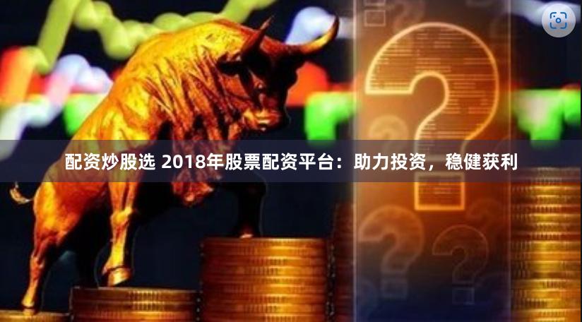 配资炒股选 2018年股票配资平台：助力投资，稳健获利
