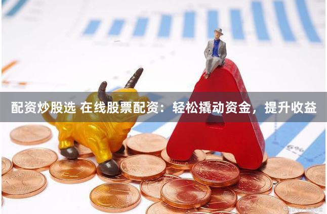 配资炒股选 在线股票配资：轻松撬动资金，提升收益