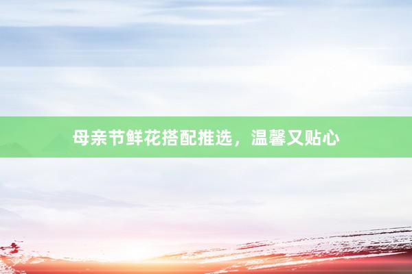 母亲节鲜花搭配推选，温馨又贴心
